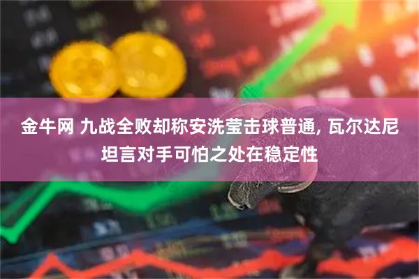 金牛网 九战全败却称安洗莹击球普通, 瓦尔达尼坦言对手可怕之处在稳定性