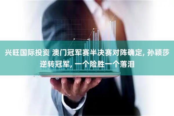 兴旺国际投资 澳门冠军赛半决赛对阵确定, 孙颖莎逆转冠军, 一个险胜一个落泪